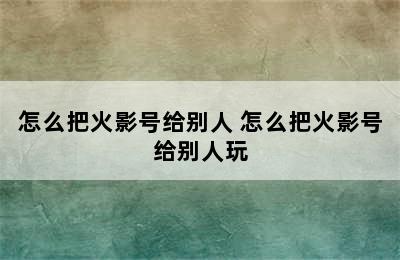 怎么把火影号给别人 怎么把火影号给别人玩